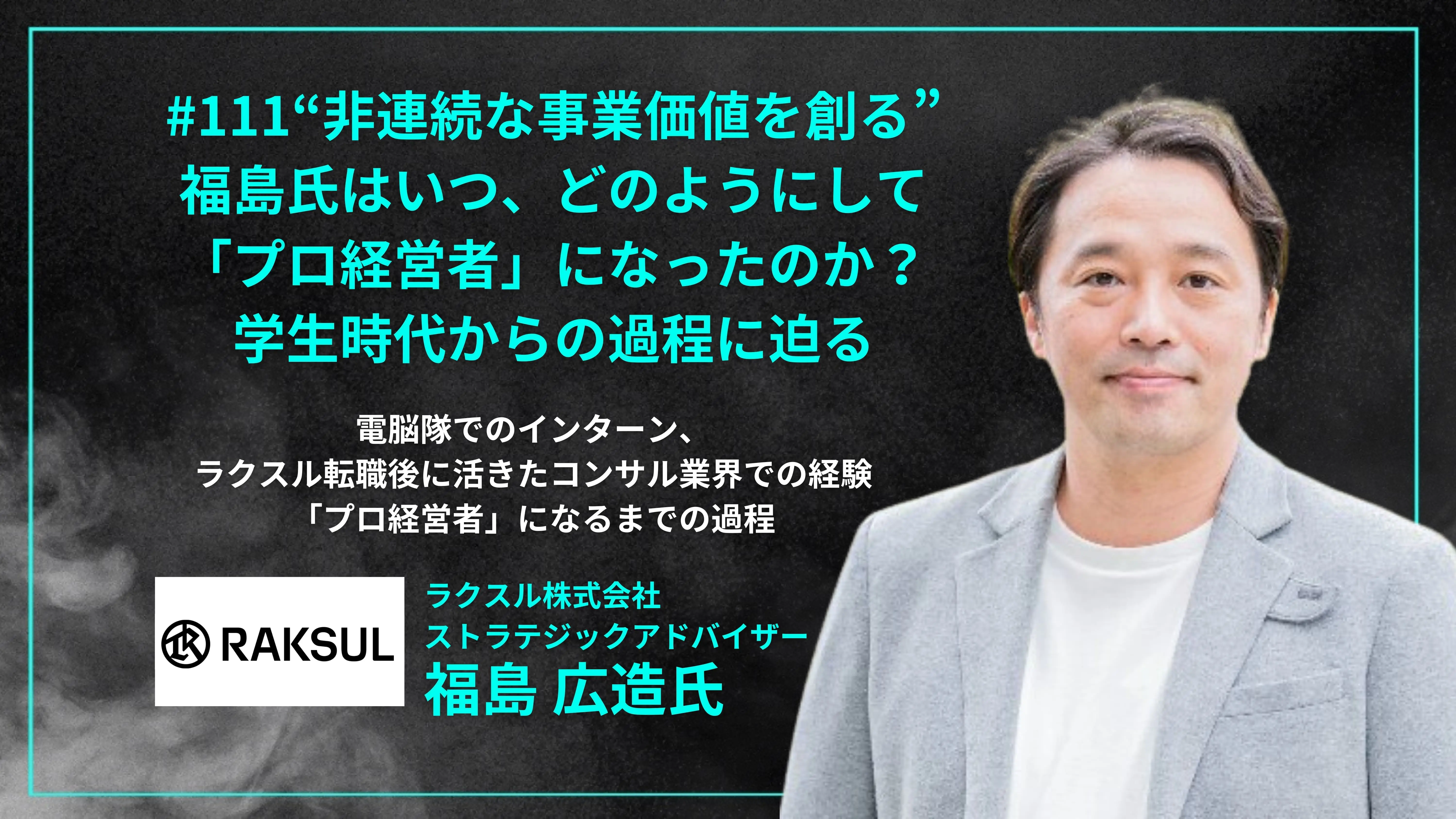 #111「“非連続な事業価値を創る” 福島氏はいつ、どのようにして 「プロ経営者」になったのか？ 学生時代からの過程に迫る」電脳隊でのインターン、 ラクスル転職後に活きたコンサル業界での経験 「プロ経営者」になるまでの過程 - 福島 広造氏（ラクスル株式会社 ストラテジックアドバイザー）」を配信しましたの画像