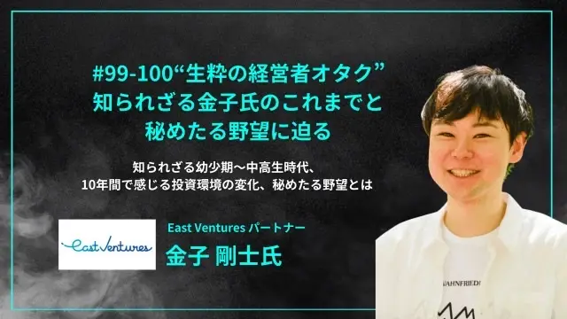 「#99-100“生粋の経営者オタク”  知られざる金子氏のこれまでと 秘めたる野望に迫る」知られざる幼少期〜中高生時代、10年間で感じる投資環境の変化、秘めたる野望 - East Ventures パートナー 金子 剛士氏」を配信しましたの画像