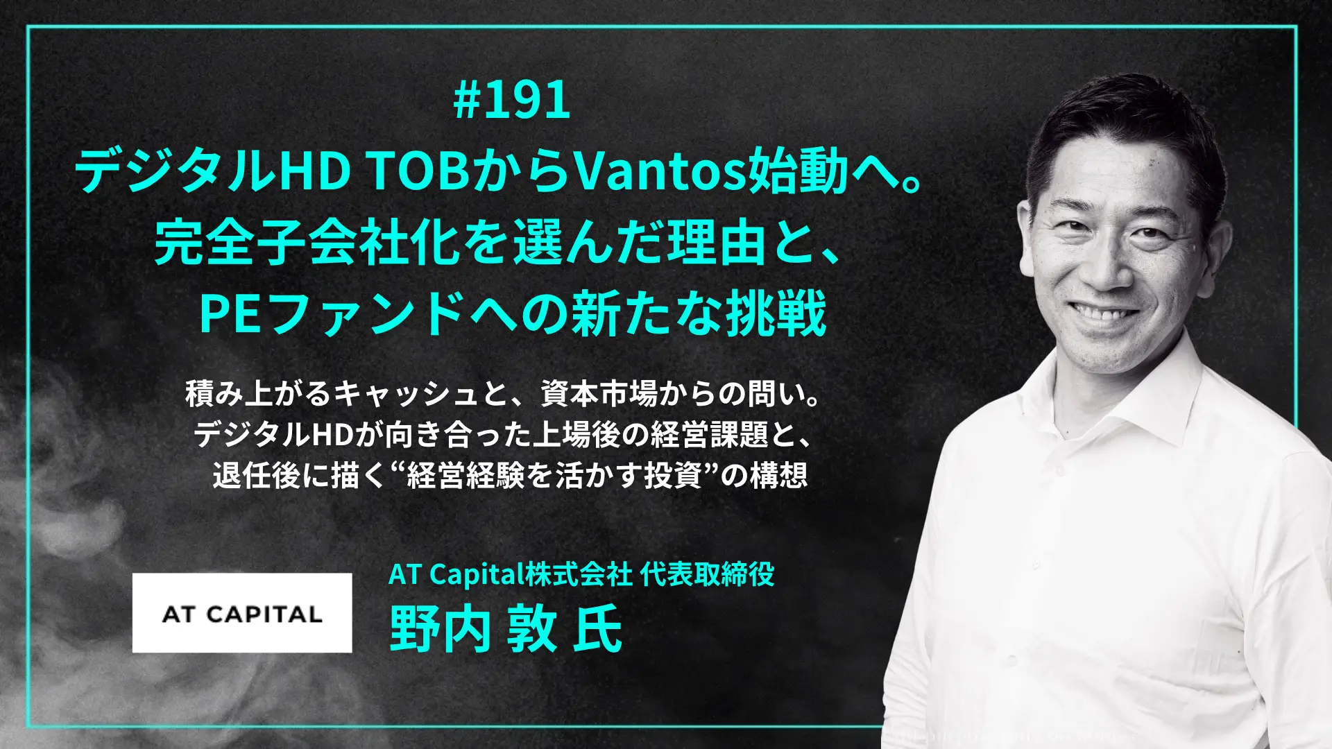 #191 デジタルHD TOBからVantos始動へ。 完全子会社化を選んだ理由と、 PEファンドへの新たな挑戦- 野内 敦 氏（AT Capital株式会社 代表取締役）の画像