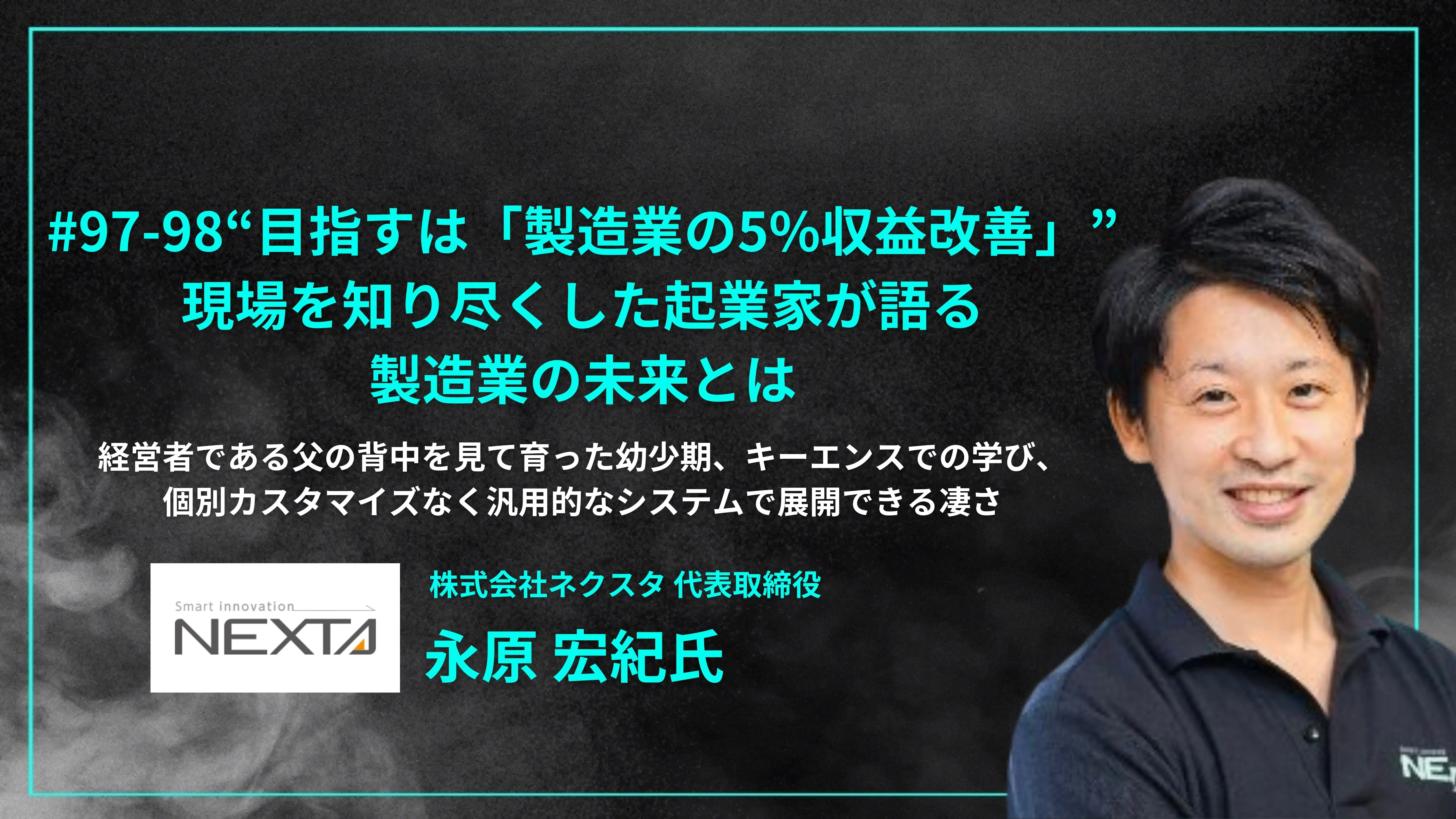 「#97-98“目指すは「製造業の5%収益改善」”  現場を知り尽くした起業家が語る 製造業の未来とは」経営者である父の背中を見て育った幼少期、キーエンスでの学び、個別カスタマイズなく汎用的なシステムで展開できる凄さ - 株式会社ネクスタ 代表取締役 永原 宏紀氏」を配信しましたの画像