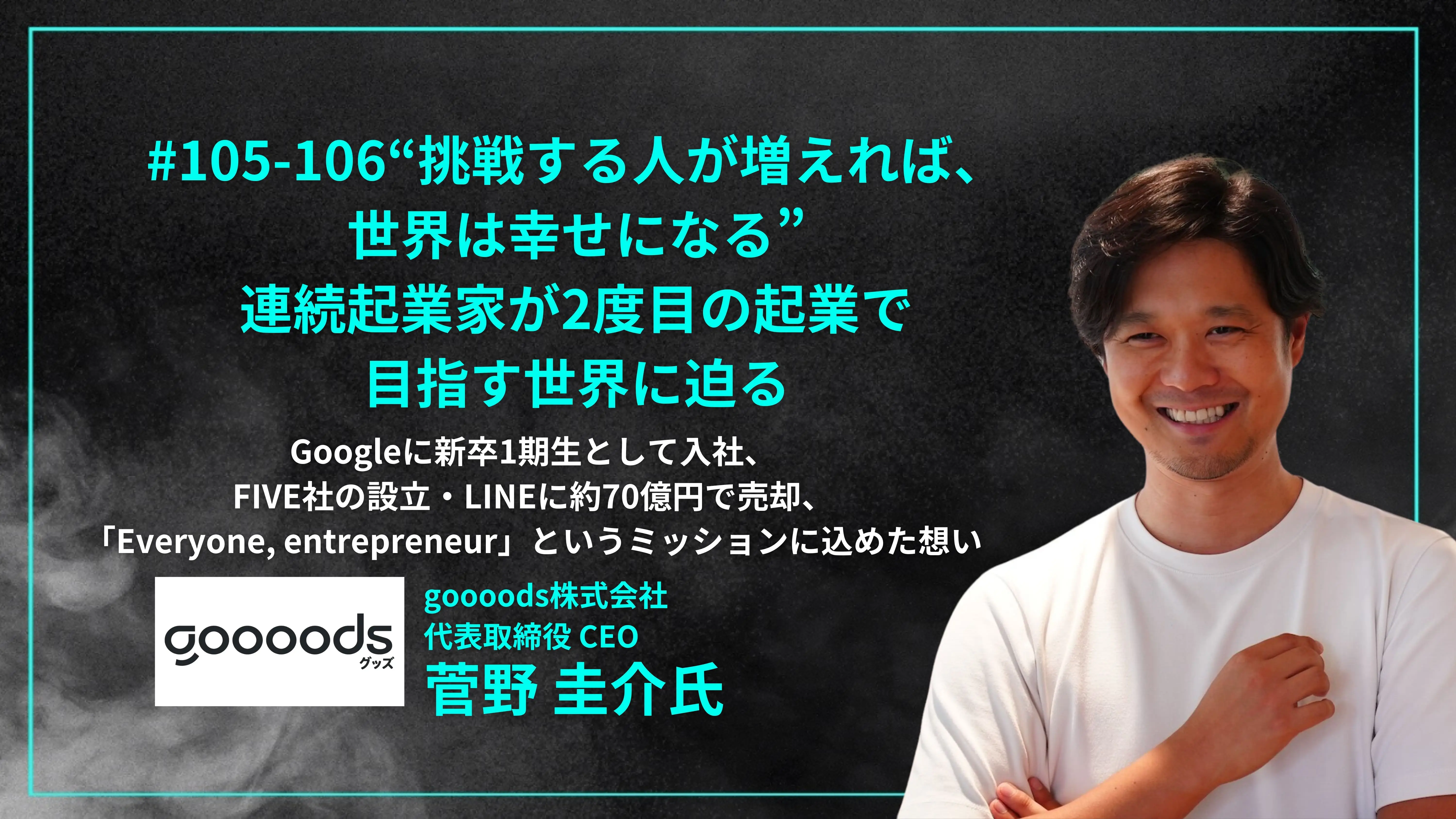 「#105-106「“挑戦する人が増えれば、 世界は幸せになる” 連続起業家が2度目の起業で目指す世界に迫る」Googleに新卒1期生として入社、 FIVE社の設立・LINEに約70億円で売却、 「Everyone, entrepreneur」というミッションに込めた想い - 菅野 圭介氏（goooods株式会社  代表取締役 CEO）」を配信しましたの画像